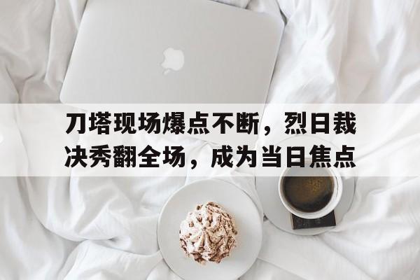刀塔现场爆点不断，烈日裁决秀翻全场，成为当日焦点