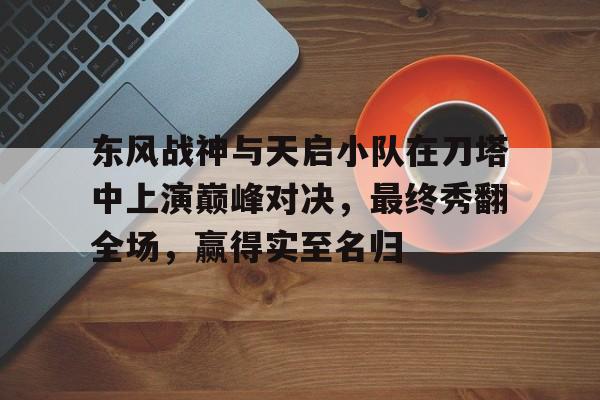 爱游戏体育官方-东风战神与天启小队在刀塔中上演巅峰对决，最终秀翻全场，赢得实至名归