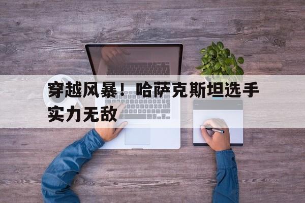 爱游戏体育在线-穿越风暴！哈萨克斯坦选手实力无敌